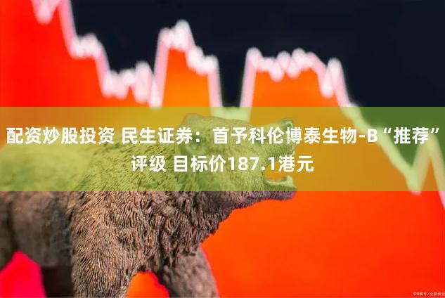 配资炒股投资 民生证券：首予科伦博泰生物-B“推荐”评级 目标价187.1港元