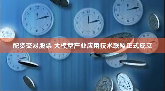 配资交易股票 大模型产业应用技术联盟正式成立