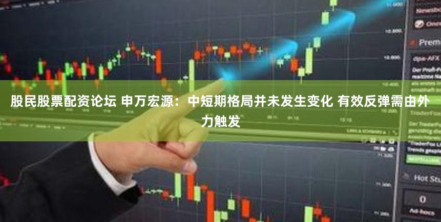 股民股票配资论坛 申万宏源：中短期格局并未发生变化 有效反弹需由外力触发