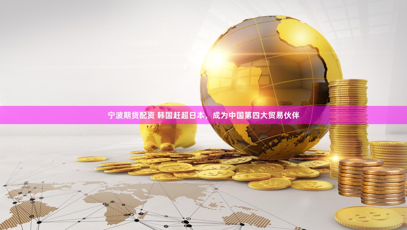 宁波期货配资 韩国赶超日本，成为中国第四大贸易伙伴
