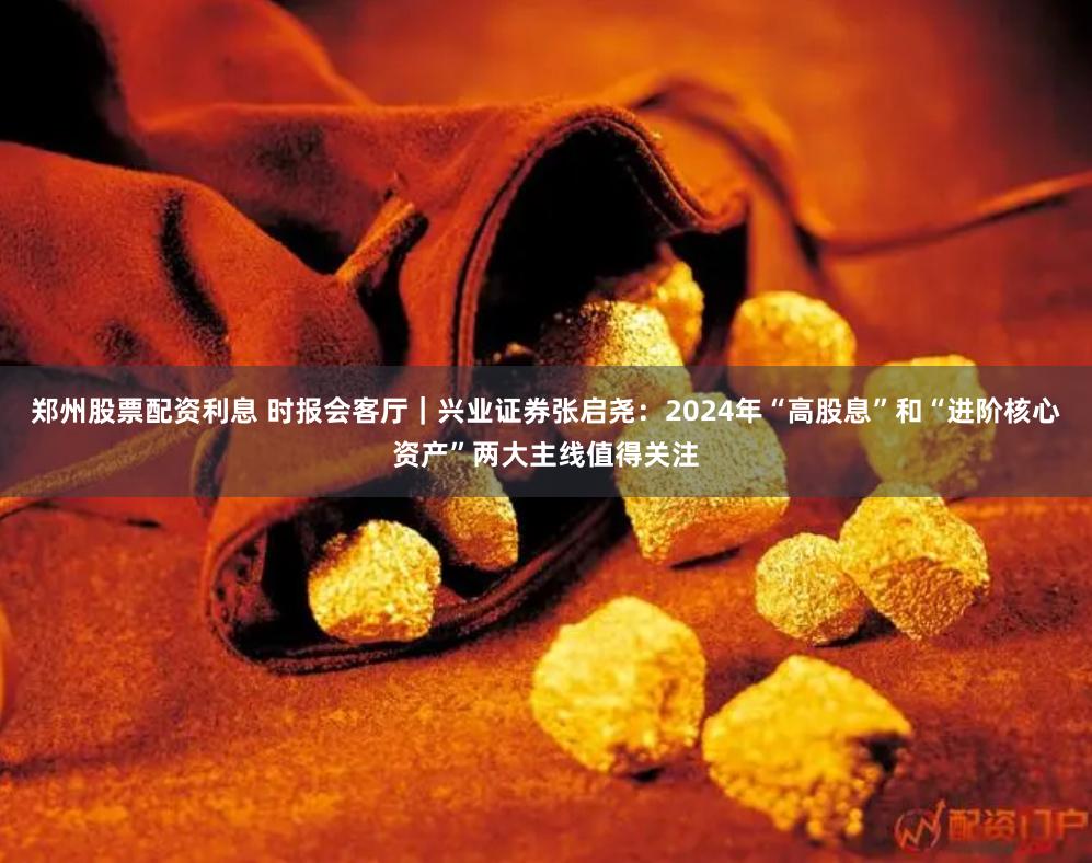 郑州股票配资利息 时报会客厅｜兴业证券张启尧：2024年“高股息”和“进阶核心资产”两大主线值得关注