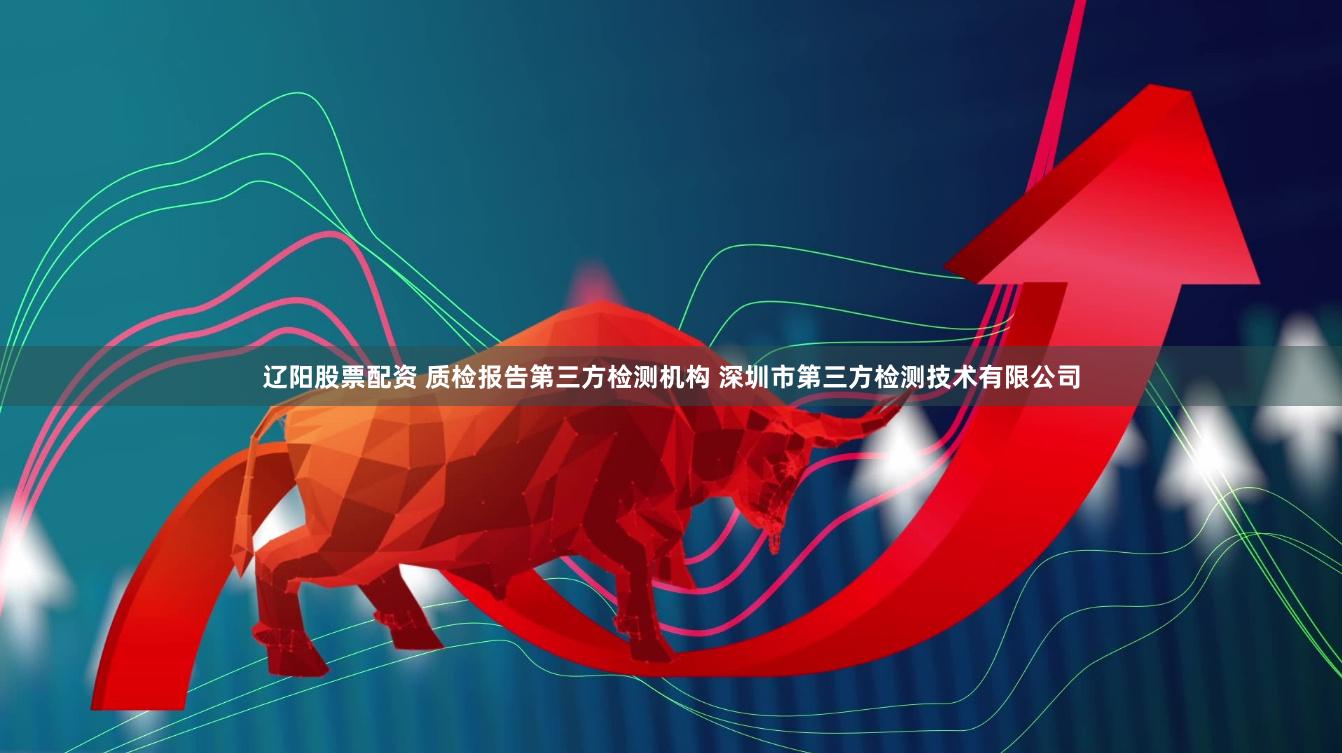 辽阳股票配资 质检报告第三方检测机构 深圳市第三方检测技术有限公司