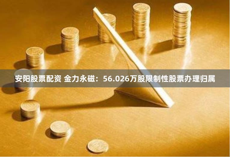 安阳股票配资 金力永磁：56.026万股限制性股票办理归属