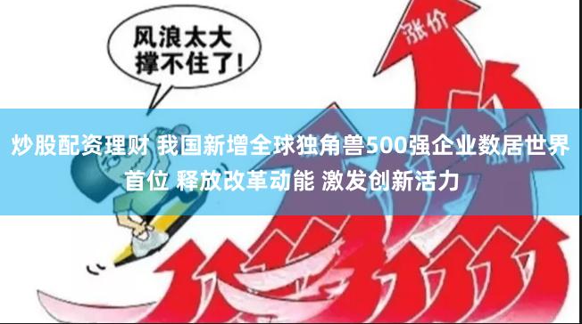 炒股配资理财 我国新增全球独角兽500强企业数居世界首位 释放改革动能 激发创新活力