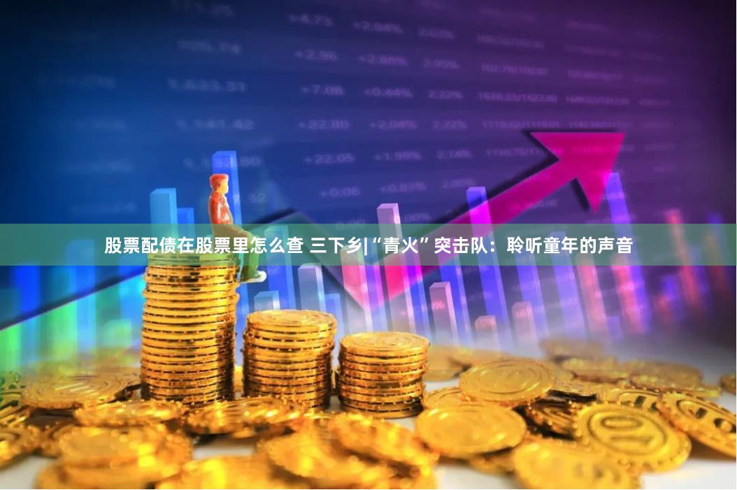 股票配债在股票里怎么查 三下乡|“青火”突击队：聆听童年的声音