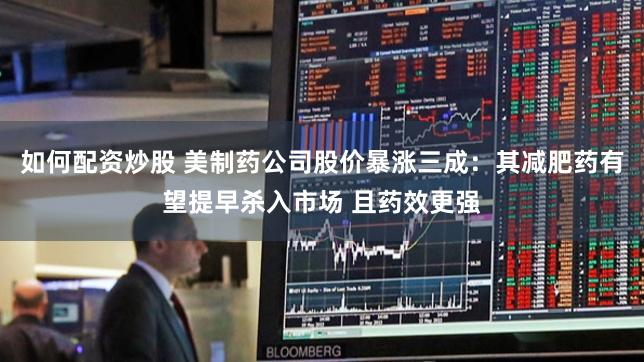 如何配资炒股 美制药公司股价暴涨三成：其减肥药有望提早杀入市场 且药效更强