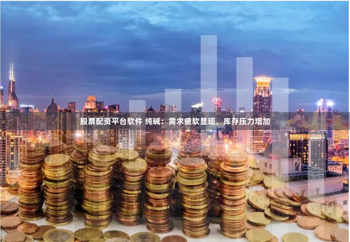 股票配资平台软件 纯碱：需求疲软显现，库存压力增加