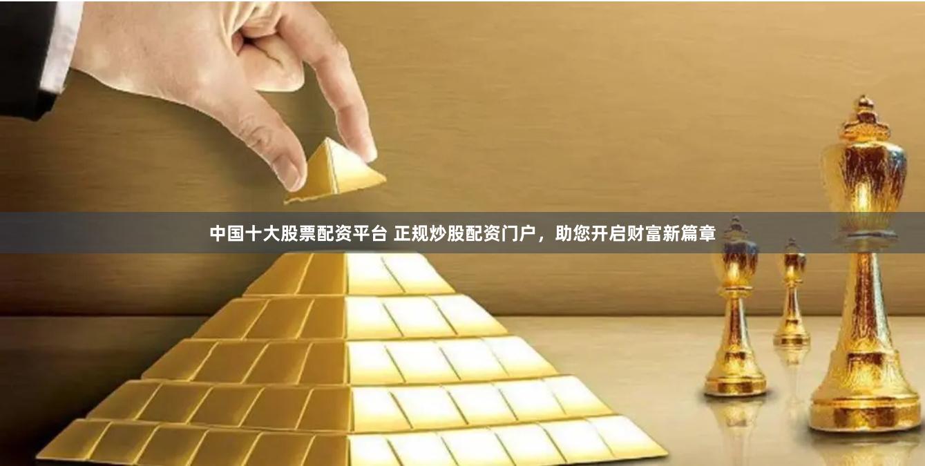 中国十大股票配资平台 正规炒股配资门户，助您开启财富新篇章