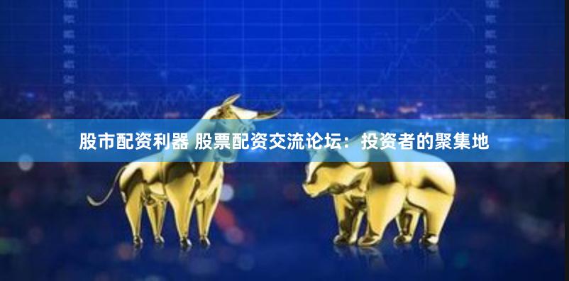 股市配资利器 股票配资交流论坛：投资者的聚集地
