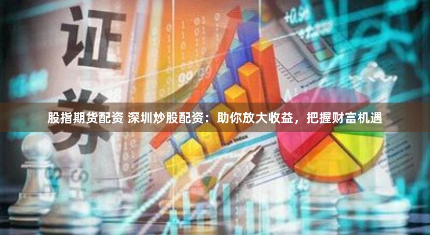 股指期货配资 深圳炒股配资：助你放大收益，把握财富机遇