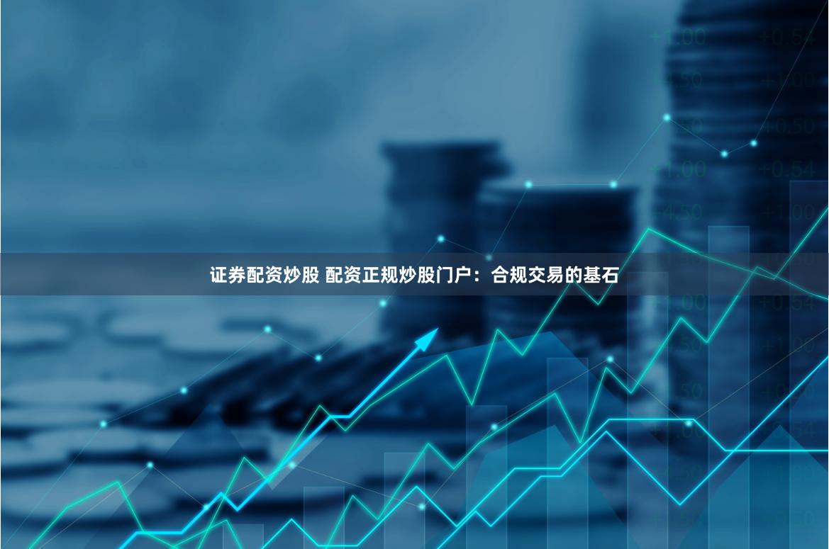 证券配资炒股 配资正规炒股门户：合规交易的基石