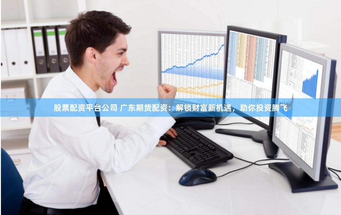 股票配资平台公司 广东期货配资：解锁财富新机遇，助你投资腾飞