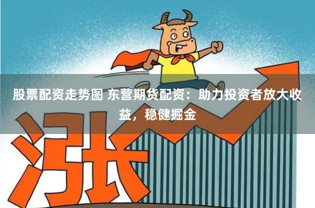 股票配资走势图 东营期货配资：助力投资者放大收益，稳健掘金