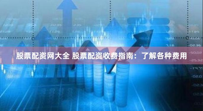 股票配资网大全 股票配资收费指南：了解各种费用