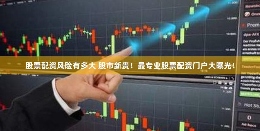 股票配资风险有多大 股市新贵！最专业股票配资门户大曝光！
