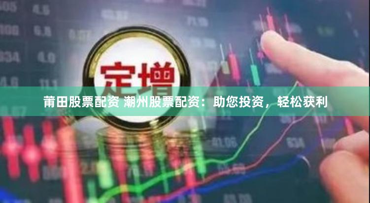 莆田股票配资 潮州股票配资：助您投资，轻松获利