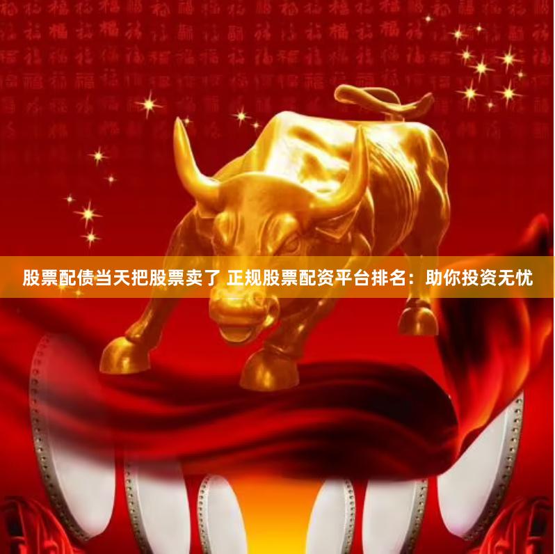 股票配债当天把股票卖了 正规股票配资平台排名：助你投资无忧