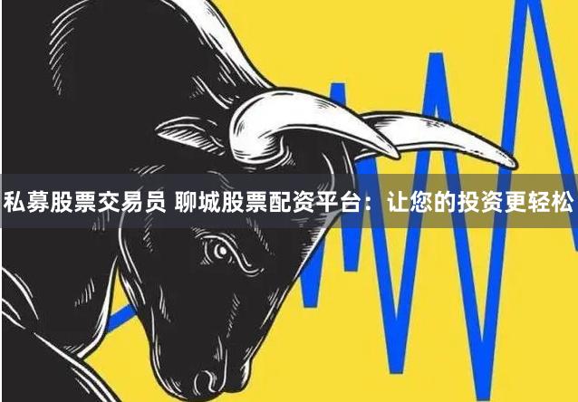 私募股票交易员 聊城股票配资平台：让您的投资更轻松