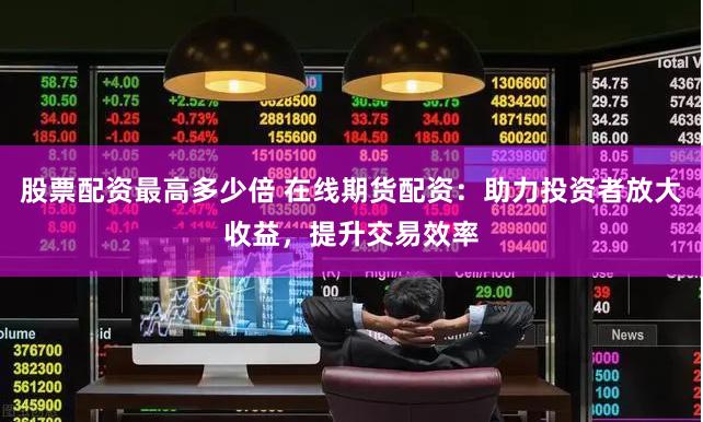 股票配资最高多少倍 在线期货配资：助力投资者放大收益，提升交易效率
