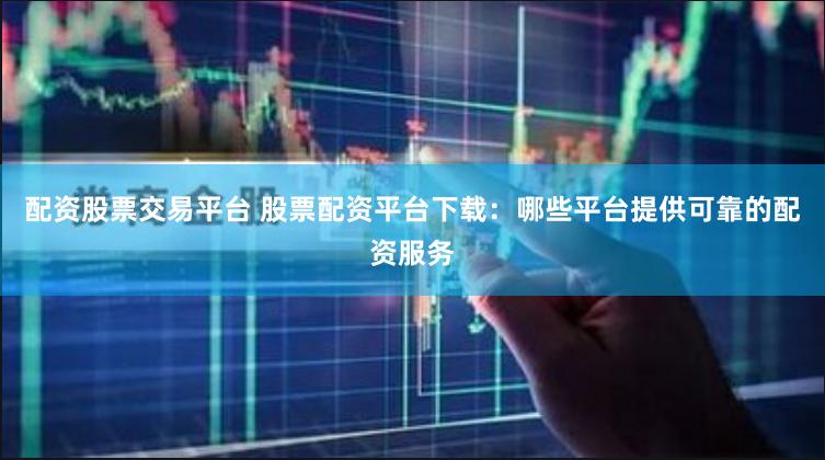 配资股票交易平台 股票配资平台下载：哪些平台提供可靠的配资服务