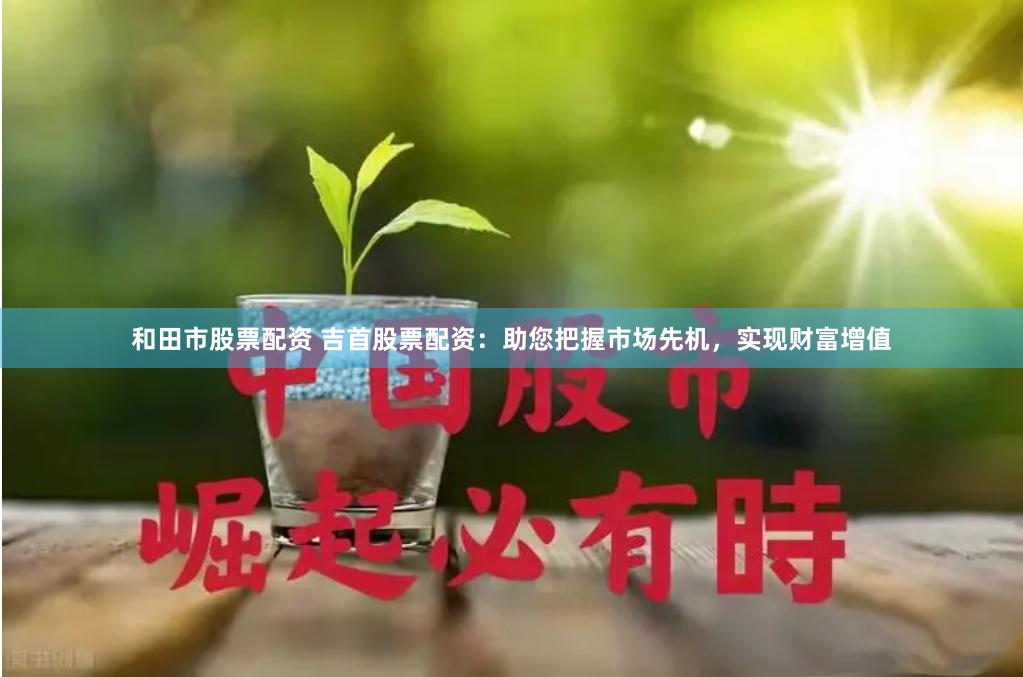 和田市股票配资 吉首股票配资：助您把握市场先机，实现财富增值