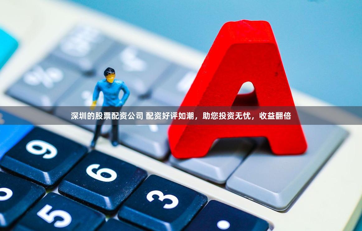 深圳的股票配资公司 配资好评如潮，助您投资无忧，收益翻倍