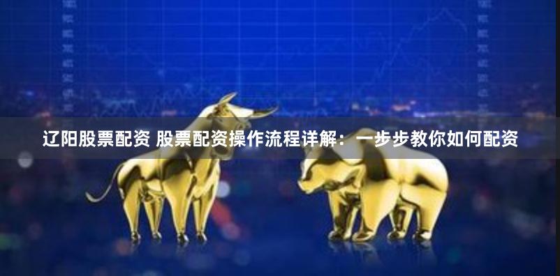 辽阳股票配资 股票配资操作流程详解：一步步教你如何配资